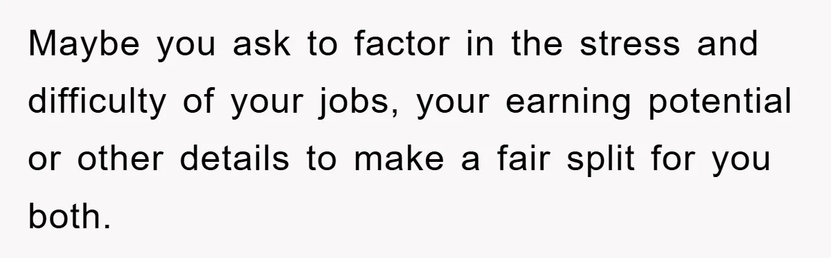 Maybe you ask to factor in the stress and difficulty of your jobs, your earning potential or other details to make a fair split for you both.