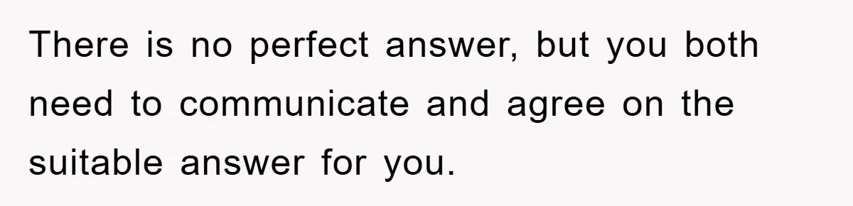There is no perfect answer, but you both need to communicate and agree on the suitable answer for you.