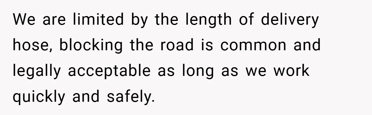 We are limited by the length of delivery hose, blocking the road is common and legally acceptable as long as we work quickly and safely.