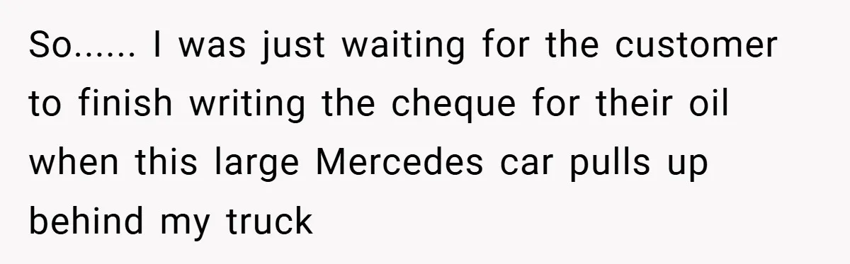 So...... I was just waiting for the customer to finish writing the cheque for their oil when this large Mercedes car pulls up behind my truck