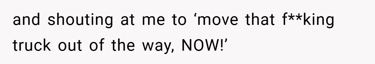 and shouting at me to ‘move that f**king truck out of the way, NOW!’