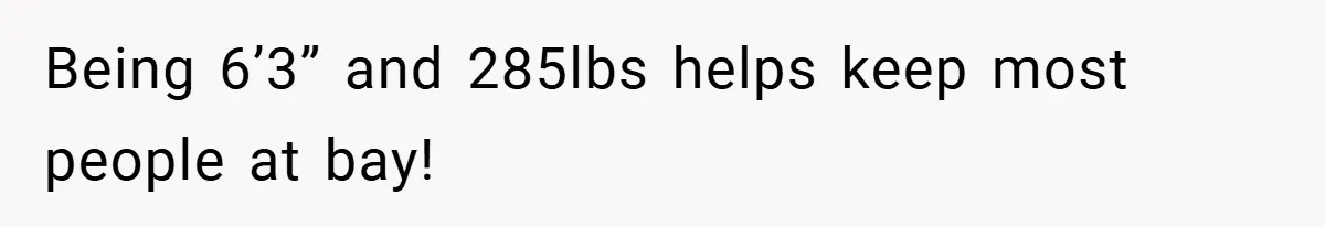 Being 6’3” and 285lbs helps keep most people at bay!