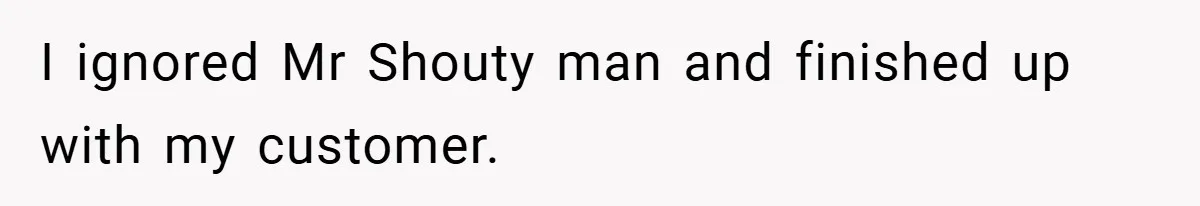 I ignored Mr Shouty man and finished up with my customer.
