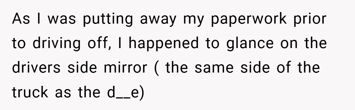 As I was putting away my paperwork prior to driving off, I happened to glance on the drivers side mirror ( the same side of the truck as the d__e)