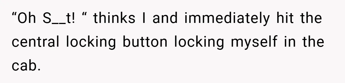 “Oh S__t! “ thinks I and immediately hit the central locking button locking myself in the cab.