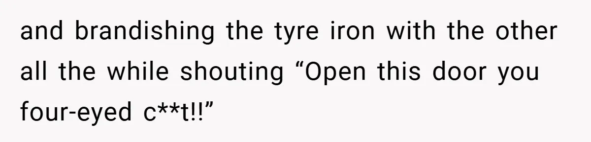 and brandishing the tyre iron with the other all the while shouting “Open this door you four-eyed c**t!!”