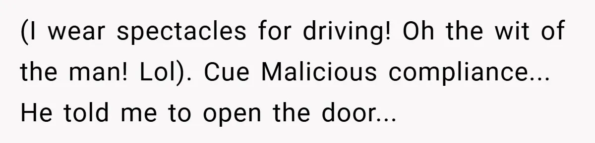 (I wear spectacles for driving! Oh the wit of the man! Lol). Cue Malicious compliance... He told me to open the door...