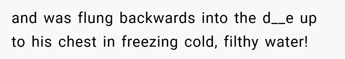 and was flung backwards into the d__e up to his chest in freezing cold, filthy water!