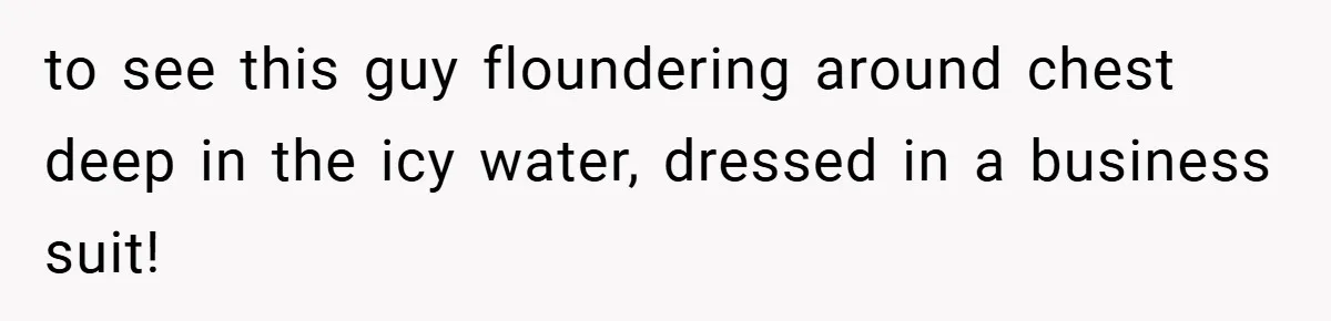 to see this guy floundering around chest deep in the icy water, dressed in a business suit!