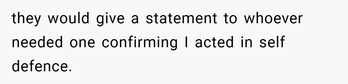 they would give a statement to whoever needed one confirming I acted in self defence.