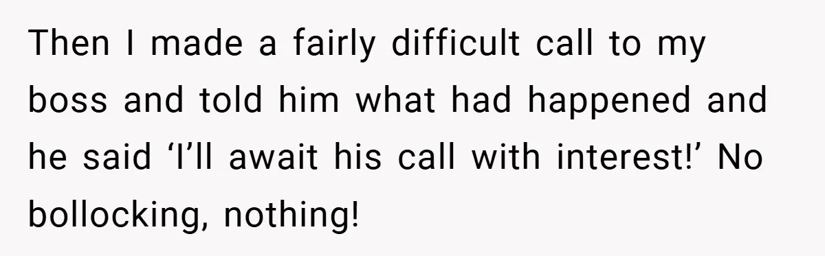 Then I made a fairly difficult call to my boss and told him what had happened and he said ‘I’ll await his call with interest!’ No bollocking, nothing!