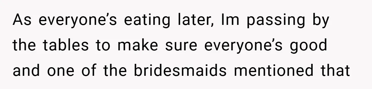 As everyone’s eating later, Im passing by the tables to make sure everyone’s good and one of the bridesmaids mentioned that