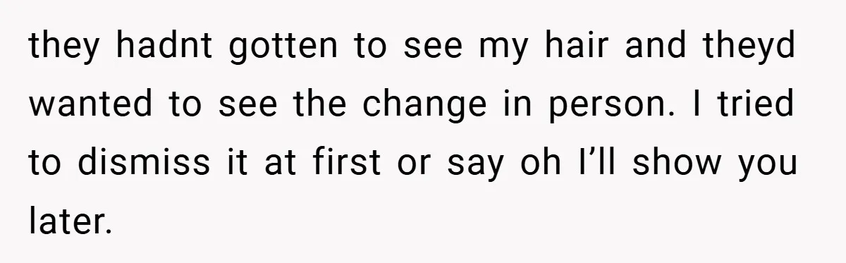 they hadnt gotten to see my hair and theyd wanted to see the change in person. I tried to dismiss it at first or say oh I’ll show you later.