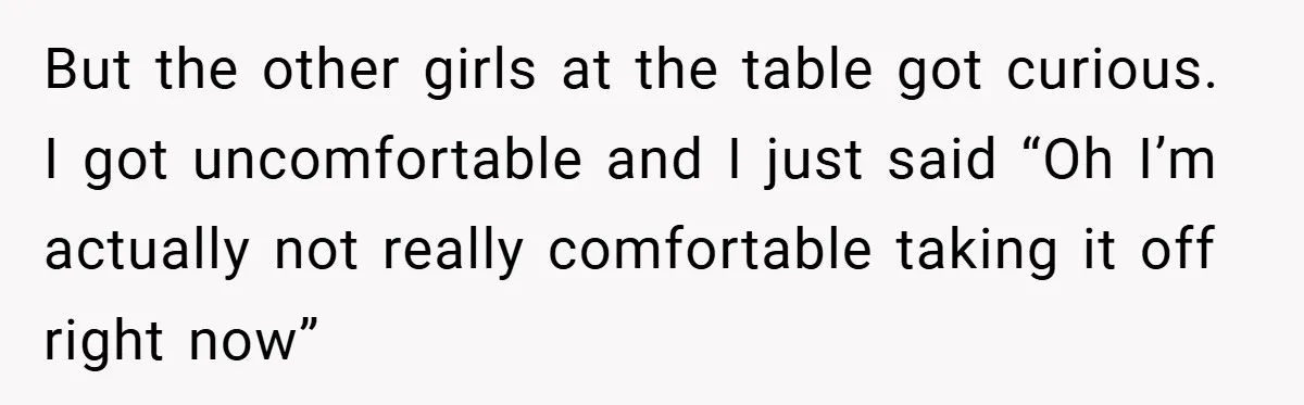 But the other girls at the table got curious. I got uncomfortable and I just said “Oh I’m actually not really comfortable taking it off right now”