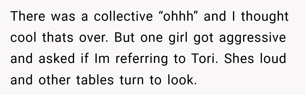 There was a collective “ohhh” and I thought cool thats over. But one girl got aggressive and asked if Im referring to Tori. Shes loud and other tables turn to...