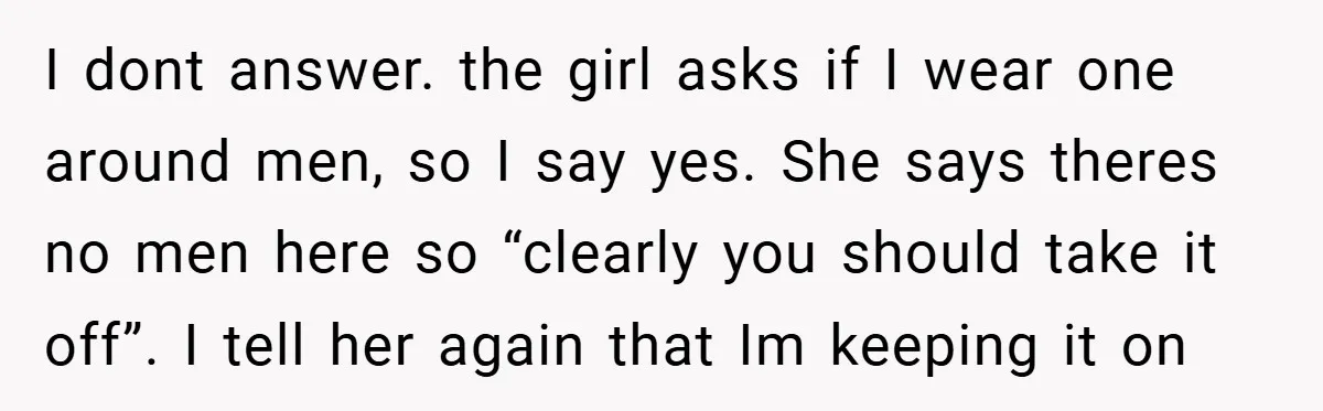 I dont answer. the girl asks if I wear one around men, so I say yes. She says theres no men here so “clearly you should take it off”. I...