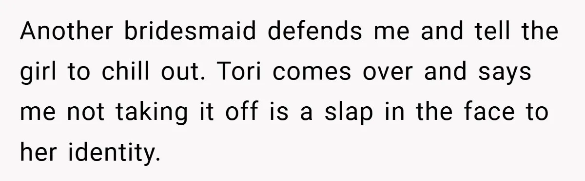Another bridesmaid defends me and tell the girl to chill out. Tori comes over and says me not taking it off is a slap in the face to her identity.