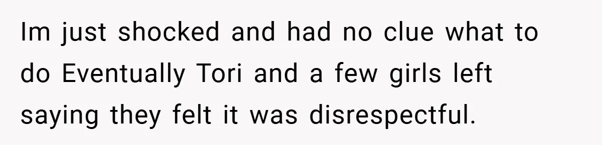 Im just shocked and had no clue what to do Eventually Tori and a few girls left saying they felt it was disrespectful.