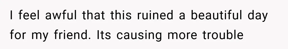 I feel awful that this ruined a beautiful day for my friend. Its causing more trouble