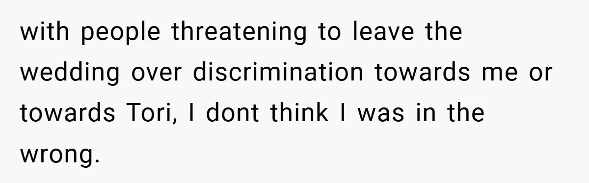 with people threatening to leave the wedding over discrimination towards me or towards Tori, I dont think I was in the wrong.