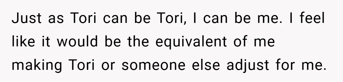 Just as Tori can be Tori, I can be me. I feel like it would be the equivalent of me making Tori or someone else adjust for me.