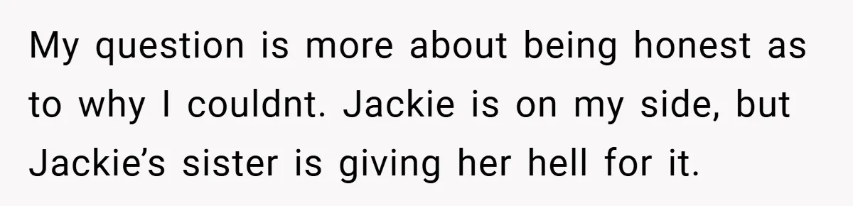 My question is more about being honest as to why I couldnt. Jackie is on my side, but Jackie’s sister is giving her hell for it.