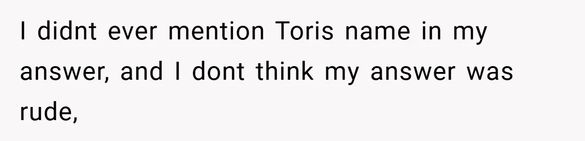 I didnt ever mention Toris name in my answer, and I dont think my answer was rude,