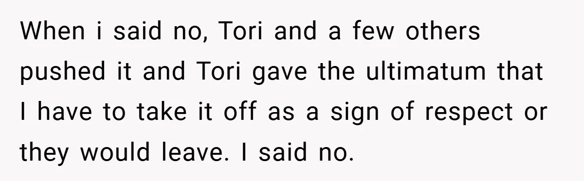 When i said no, Tori and a few others pushed it and Tori gave the ultimatum that I have to take it off as a sign of respect or they...