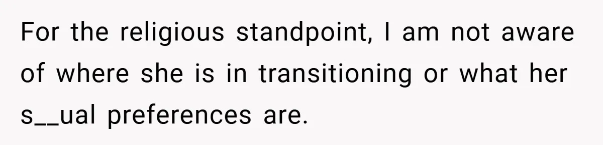 For the religious standpoint, I am not aware of where she is in transitioning or what her s__ual preferences are.