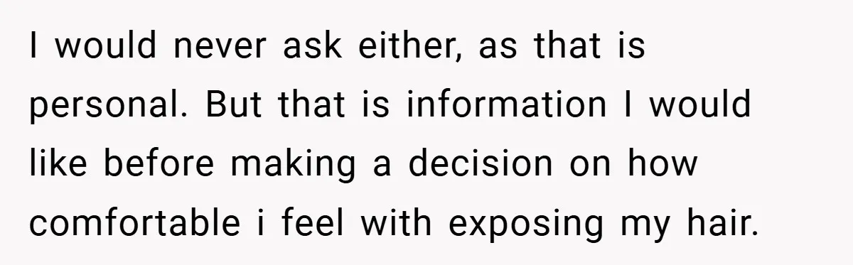 I would never ask either, as that is personal. But that is information I would like before making a decision on how comfortable i feel with exposing my hair.