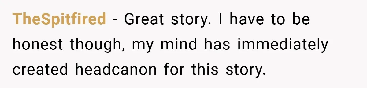 TheSpitfired − Great story. I have to be honest though, my mind has immediately created headcanon for this story.