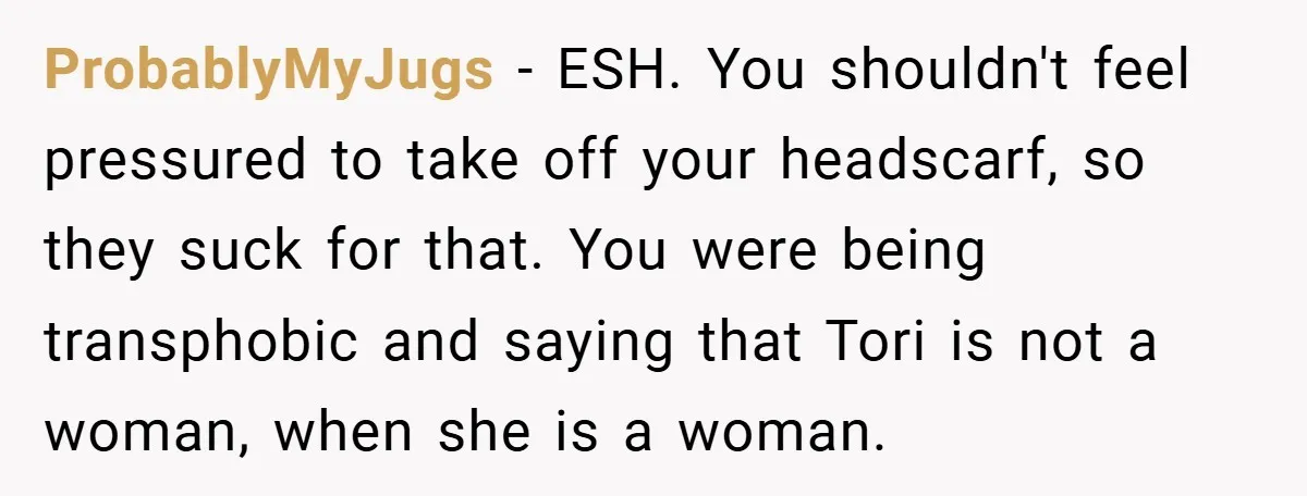 ProbablyMyJugs − ESH. You shouldn't feel pressured to take off your headscarf, so they suck for that. You were being transphobic and saying that Tori is not a woman, when...