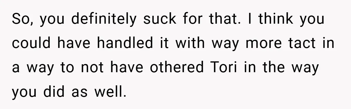 So, you definitely suck for that. I think you could have handled it with way more tact in a way to not have othered Tori in the way you did...