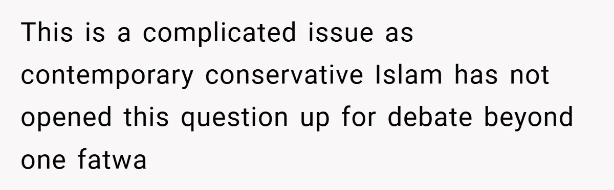 This is a complicated issue as contemporary conservative Islam has not opened this question up for debate beyond one fatwa