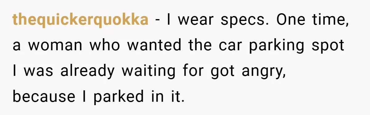 thequickerquokka − I wear specs. One time, a woman who wanted the car parking spot I was already waiting for got angry, because I parked in it.