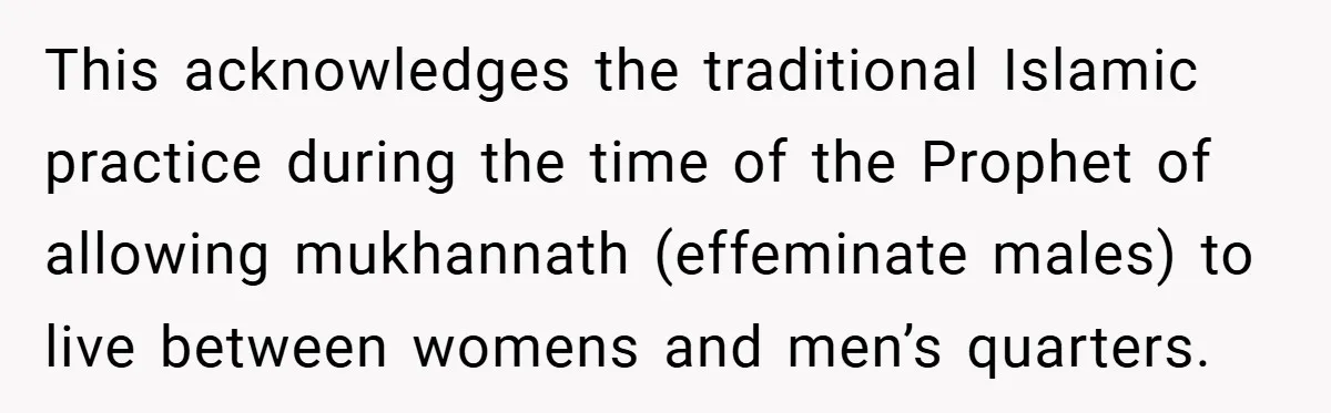 This acknowledges the traditional Islamic practice during the time of the Prophet of allowing mukhannath (effeminate males) to live between womens and men’s quarters.