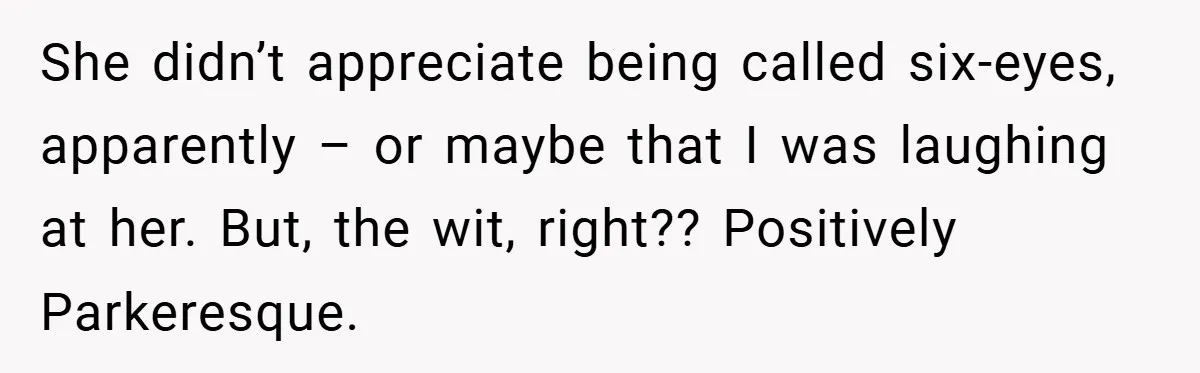 She didn’t appreciate being called six-eyes, apparently – or maybe that I was laughing at her. But, the wit, right?? Positively Parkeresque.