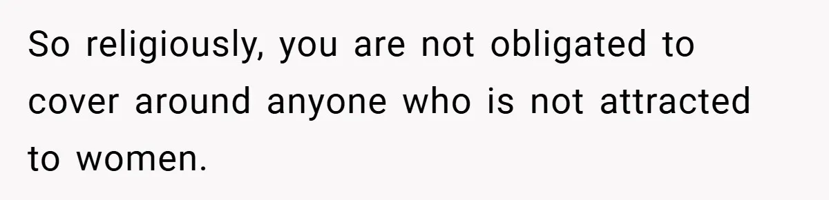 So religiously, you are not obligated to cover around anyone who is not attracted to women.