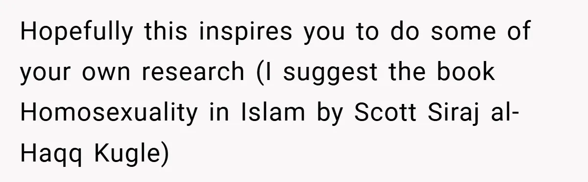 Hopefully this inspires you to do some of your own research (I suggest the book Homosexuality in Islam by Scott Siraj al-Haqq Kugle)