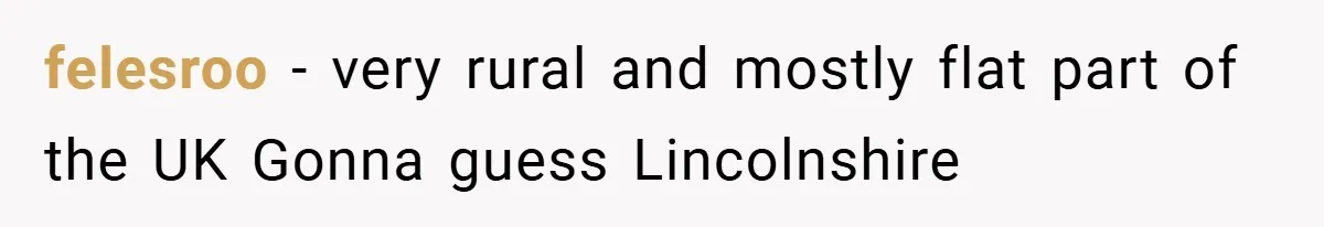 felesroo − very rural and mostly flat part of the UK Gonna guess Lincolnshire