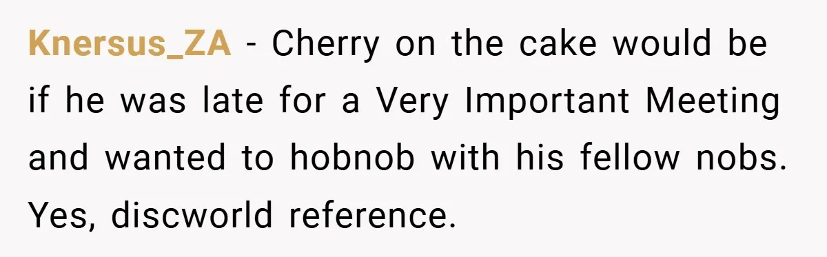 Knersus_ZA − Cherry on the cake would be if he was late for a Very Important Meeting and wanted to hobnob with his fellow nobs. Yes, discworld reference.