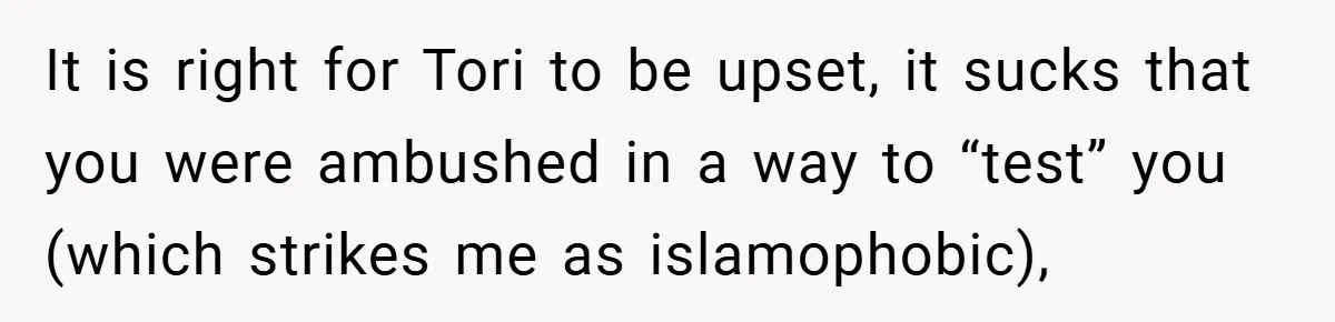 It is right for Tori to be upset, it sucks that you were ambushed in a way to “test” you (which strikes me as islamophobic),