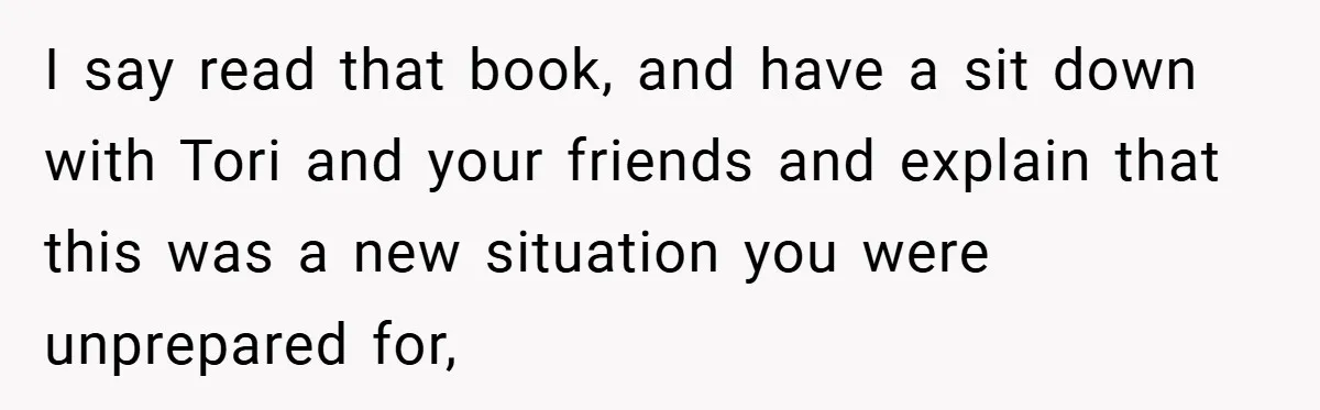 I say read that book, and have a sit down with Tori and your friends and explain that this was a new situation you were unprepared for,