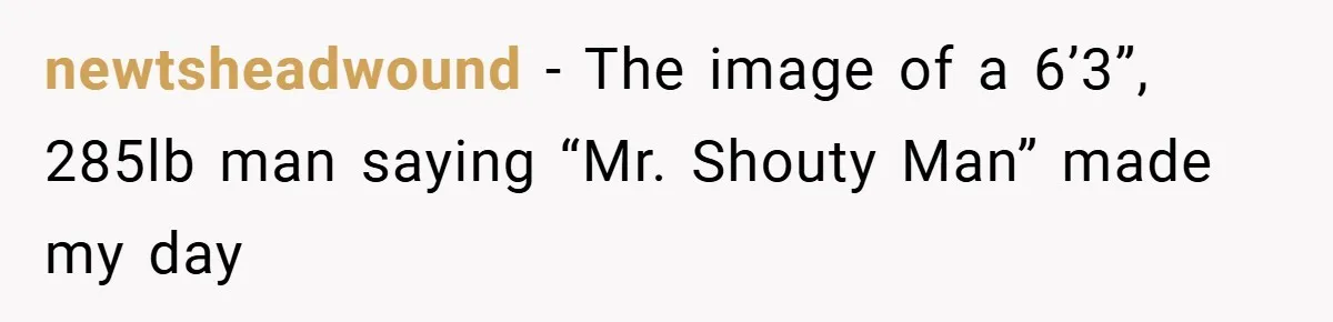 newtsheadwound − The image of a 6’3”, 285lb man saying “Mr. Shouty Man” made my day