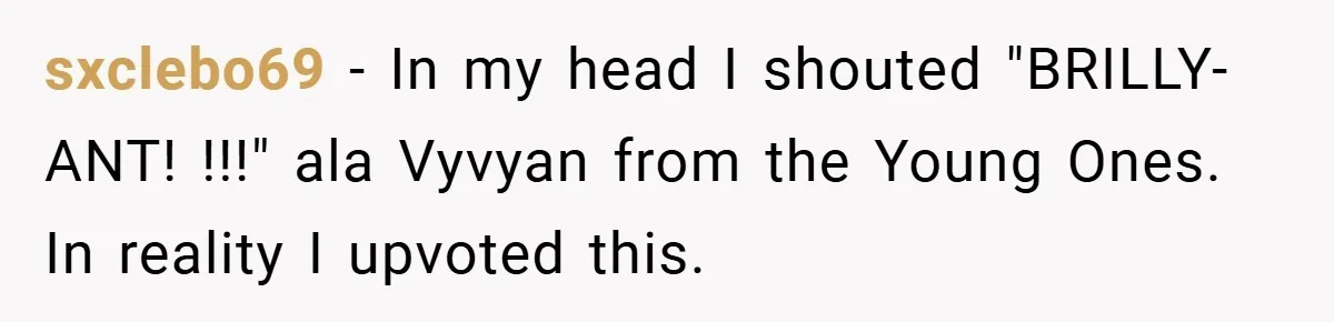 sxclebo69 − In my head I shouted "BRILLY-ANT! !!!" ala Vyvyan from the Young Ones. In reality I upvoted this.