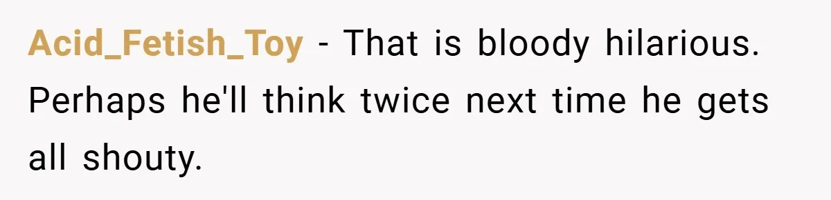 Acid_Fetish_Toy − That is bloody hilarious. Perhaps he'll think twice next time he gets all shouty.