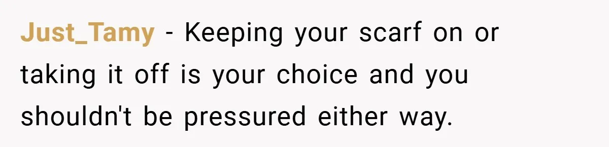 Just_Tamy − Keeping your scarf on or taking it off is your choice and you shouldn't be pressured either way.