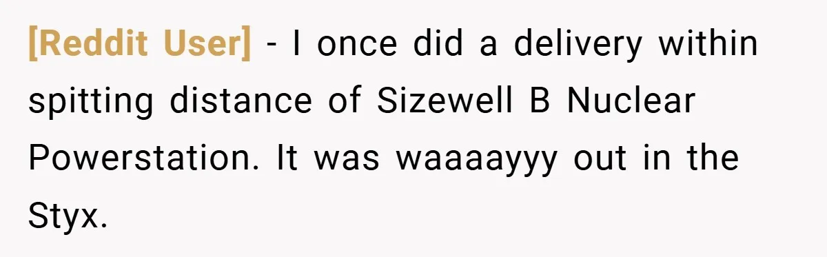 [Reddit User] − I once did a delivery within spitting distance of Sizewell B Nuclear Powerstation. It was waaaayyy out in the Styx.