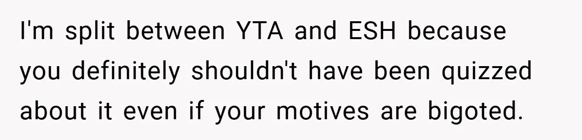 I'm split between YTA and ESH because you definitely shouldn't have been quizzed about it even if your motives are bigoted.
