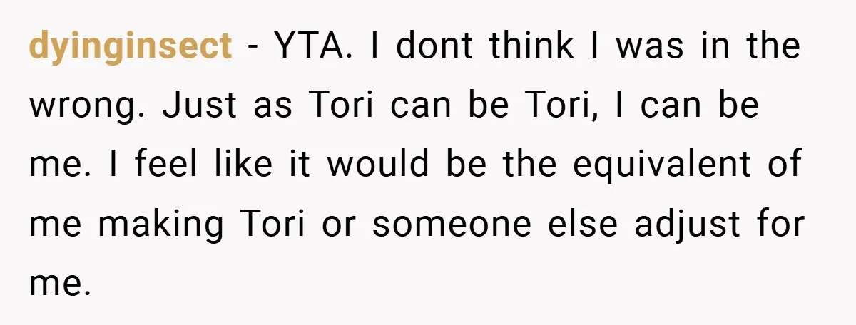 dyinginsect − YTA. I dont think I was in the wrong. Just as Tori can be Tori, I can be me. I feel like it would be the equivalent of...